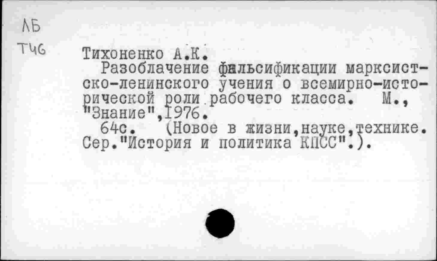 ﻿
Тихоненко А.К.
Разоблачение фальсификации марксистско-ленинского учения о всемирно-исторической роли рабочего класса. М., ’’Знание ",1976.
64с. (.Новое в жизни, науке »технике. Сер."История и политика КПСС”.).